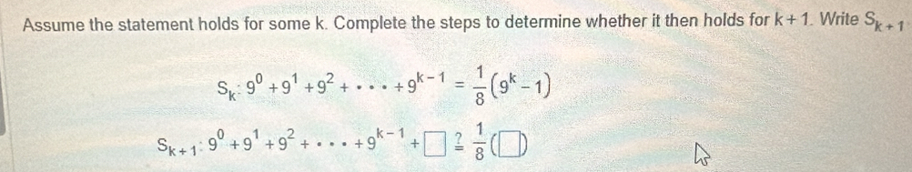 Assume the statement holds for some k. Complete the steps to determine whether it then holds for k+1. Write S_k+1
S_k:9^0+9^1+9^2+·s +9^(k-1)= 1/8 (9^k-1)
S_k+1:9^0+9^1+9^2+·s +9^(k-1)+□ xlongequal ? 1/8 (□ )