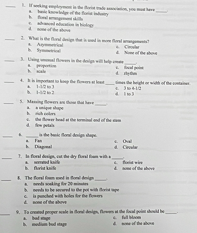 If seeking employment in the florist trade association, you must have_ `
a. basic knowledge of the florist industry
b. floral arrangement skills
c. advanced education in biology
d. none of the above
_2. What is the floral design that is used in more floral arrangements?
a. Asymmetrical c. Circular
b. Symmetrical d. None of the above
_3. Using unusual flowers in the design will help create_ 、.
a. proportion c. focal point
b. scale d. rhythm
_4. It is important to keep the flowers at least _times the height or width of the container.
a. 1-1/2 to 3 c. 3 to 4 -1/2
b. 1-1/2 to 2 d. 1 to 3
_5. Massing flowers are those that have
_
a. a unique shape
b. rich colors
c. the flower head at the terminal end of the stem
d. few petals
_6. _is the basic floral design shape.
a. Fan c. Oval
b. Diagonal d. Circular
_7、 In floral design, cut the dry floral foam with a _.
a. serrated knife c. florist wire
b. florist knife d. none of the above
_8. The floral foam used in floral design_ 、
a. needs soaking for 20 minutes
b. needs to be secured to the pot with florist tape
c. is punched with holes for the flowers
d. none of the above
_
9. To created proper scale in floral design, flowers at the focal point should be_ .
a. bud stage c. full bloom
b. medium bud stage d. none of the above