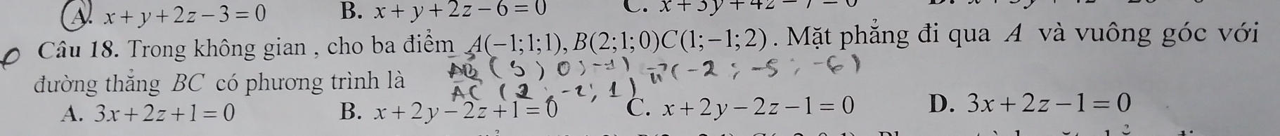 x+y+2z-3=0 B. x+y+2z-6=0 C. x+3y+42-
Câu 18. Trong không gian , cho ba điểm A(-1;1;1), B(2;1;0)C(1;-1;2). Mặt phẳng đi qua A và vuông góc với
đường thắng BC có phương trình là
(-
A. 3x+2z+1=0 B. x+2y-2z+1=0 C. x+2y-2z-1=0 D. 3x+2z-1=0