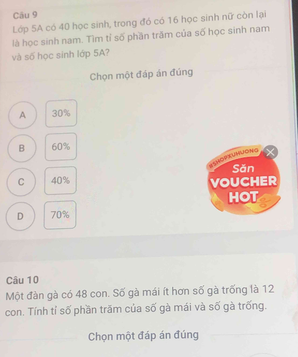 Lớp 5A có 40 học sinh, trong đó có 16 học sinh nữ còn lại
là học sinh nam. Tìm tỉ số phần trăm của số học sinh nam
và số học sinh lớp 5A?
Chọn một đáp án đúng
A 30%
B 60%
#SHOPXUHUONG
Săn
C 40%
VOUCHER
HOT
D 70%
Câu 10
Một đàn gà có 48 con. Số gà mái ít hơn số gà trống là 12
con. Tính tỉ số phần trăm của số gà mái và số gà trống.
Chọn một đáp án đúng