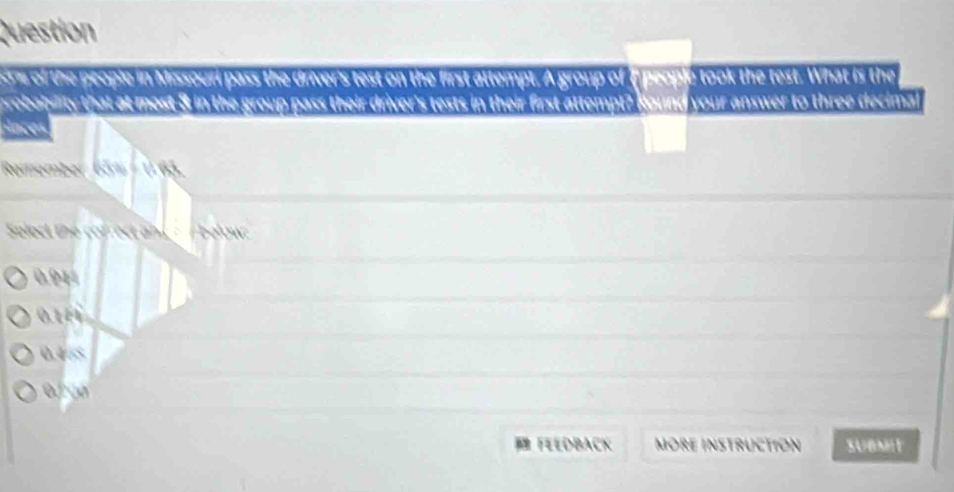 Question
re of the people in Missouri pass the driver's test on the first attempt. A group of ( people took the test. What is the
probabsity that at most 3 in the group pass their driver's tests in their first attempt? Kound your answer to three decimal
aces
Remember (KM
Select the cofrect an / below:
0.94
a+a
a!= s
whu 
FEEDBACK MORE INSTRUCTION SUBMIT