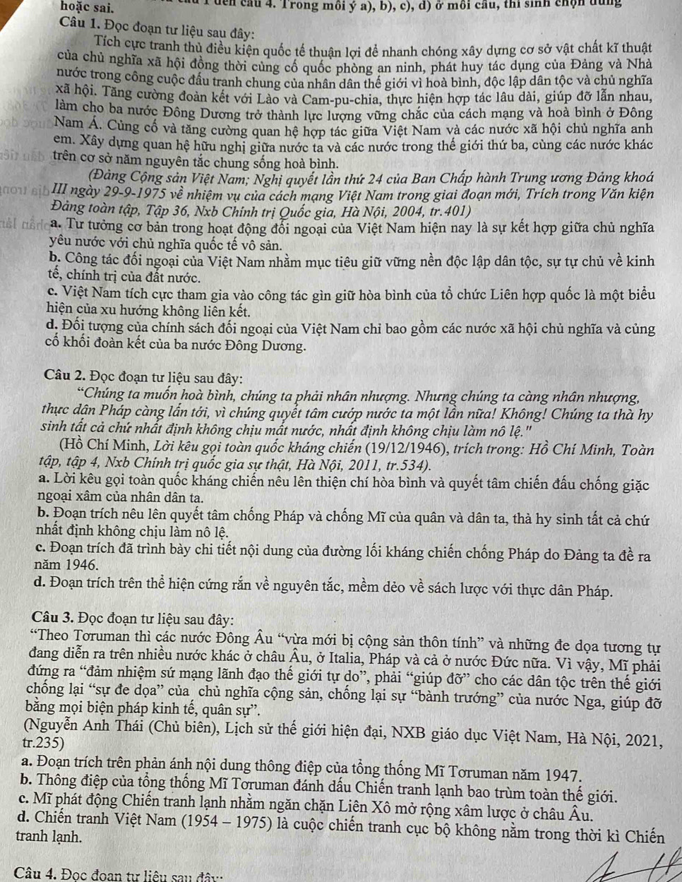 hoặc sai. 1 den câu 4. Trong mồi ý a), b), c), d) ở môi cầu, thi sinh chộn dùng
Câu 1. Đọc đoạn tư liệu sau đây:
Tích cực tranh thủ điều kiện quốc tế thuận lợi để nhanh chóng xây dựng cơ sở vật chất kĩ thuật
của chủ nghĩa xã hội đồng thời củng cố quốc phòng an ninh, phát huy tác dụng của Đảng và Nhà
nước trong công cuộc đấu tranh chung của nhân dân thế giới vì hoà bình, độc lập dân tộc và chủ nghĩa
xã hội. Tăng cường đoàn kết với Lào và Cam-pu-chia, thực hiện hợp tác lâu dài, giúp đỡ lẫn nhau,
làm cho ba nước Đông Dương trở thành lực lượng vững chắc của cách mạng và hoà bình ở Đông
Nam Á. Cùng cố và tăng cường quan hệ hợp tác giữa Việt Nam và các nước xã hội chủ nghĩa anh
em. Xây dựng quan hệ hữu nghị giữa nước ta và các nước trong thế giới thứ ba, cùng các nước khác
trên cơ sở năm nguyên tắc chung sống hoà bình.
Đảng Cộng sản Việt Nam; Nghị quyết lần thứ 24 của Ban Chấp hành Trung ương Đảng khoá
ou sɨb III ngày 29-9-1975 về nhiệm vụ của cách mạng Việt Nam trong giai đoạn mới, Trích trong Văn kiện
Đảng toàn tập, Tập 36, Nxb Chính trị Quốc gia, Hà Nội, 2004, tr.401)
a. Tư tưởng cơ bản trong hoạt động đổi ngoại của Việt Nam hiện nay là sự kết hợp giữa chủ nghĩa
yêu nước với chủ nghĩa quốc tế vô sản.
b. Công tác đối ngoại của Việt Nam nhằm mục tiêu giữ vững nền độc lập dân tộc, sự tự chủ về kinh
tế, chính trị của đất nước.
c. Việt Nam tích cực tham gia vào công tác gìn giữ hòa bình của tổ chức Liên hợp quốc là một biểu
hiện của xu hướng không liên kết.
d, Đối tượng của chính sách đối ngoại của Việt Nam chỉ bao gồm các nước xã hội chủ nghĩa và củng
cố khối đoàn kết của ba nước Đông Dương.
Câu 2. Đọc đoạn tư liệu sau đây:
*Chúng ta muốn hoà bình, chúng ta phải nhân nhượng. Nhưng chúng ta càng nhân nhượng,
thực dận Pháp càng lần tới, vì chúng quyểt tâm cướp nước ta một lần nữa! Không! Chúng ta thà hy
sinh tất cả chứ nhất định không chịu mất nước, nhất định không chịu làm nô lệ.''
(Hồ Chí Minh, Lời kêu gọi toàn quốc kháng chiến (19/12/1946), trích trong: Hồ Chí Minh, Toàn
tập, tập 4, Nxb Chính trị quốc gia sự thật, Hà Nội, 2011, tr.534).
a. Lời kêu gọi toàn quốc kháng chiến nêu lên thiện chí hòa bình và quyết tâm chiến đấu chống giặc
ngoại xâm của nhân dân ta.
b. Đoạn trích nêu lên quyết tâm chống Pháp và chống Mĩ của quân và dân ta, thà hy sinh tất cả chứ
nhất định không chịu làm nô lệ.
c. Đoạn trích đã trình bày chi tiết nội dung của đường lối kháng chiến chống Pháp do Đảng ta đề ra
năm 1946.
d. Đoạn trích trên thể hiện cứng rắn về nguyên tắc, mềm dẻo về sách lược với thực dân Pháp.
Câu 3. Đọc đoạn tư liệu sau đây:
“Theo Toruman thì các nước Đông Âu “vừa mới bị cộng sản thôn tính” và những đe dọa tương tự
đang diễn ra trên nhiều nước khác ở châu Âu, ở Italia, Pháp và cả ở nước Đức nữa. Vì vậy, Mĩ phải
đứng ra “đảm nhiệm sứ mạng lãnh đạo thế giới tự do”, phải “giúp đỡ” cho các dân tộc trên thế giới
chống lại “sự đe dọa” của chủ nghĩa cộng sản, chống lại sự “bành trướng” của nước Nga, giúp đỡ
bằng mọi biện pháp kinh tế, quân sự”.
(Nguyễn Anh Thái (Chủ biên), Lịch sử thế giới hiện đại, NXB giáo dục Việt Nam, Hà Nội, 2021,
tr.235)
a. Đoạn trích trên phản ánh nội dung thông điệp của tổng thống Mĩ Toruman năm 1947.
b. Thông điệp của tổng thống Mĩ Toruman đánh dấu Chiến tranh lạnh bao trùm toàn thế giới.
c. Mĩ phát động Chiến tranh lạnh nhằm ngăn chặn Liên Xô mở rộng xâm lược ở châu Âu.
d. Chiến tranh Việt Nam (1954 - 1975) là cuộc chiến tranh cục bộ không nằm trong thời kì Chiến
tranh lạnh.
Câu 4. Đọc đoan tư liêu sau đây: