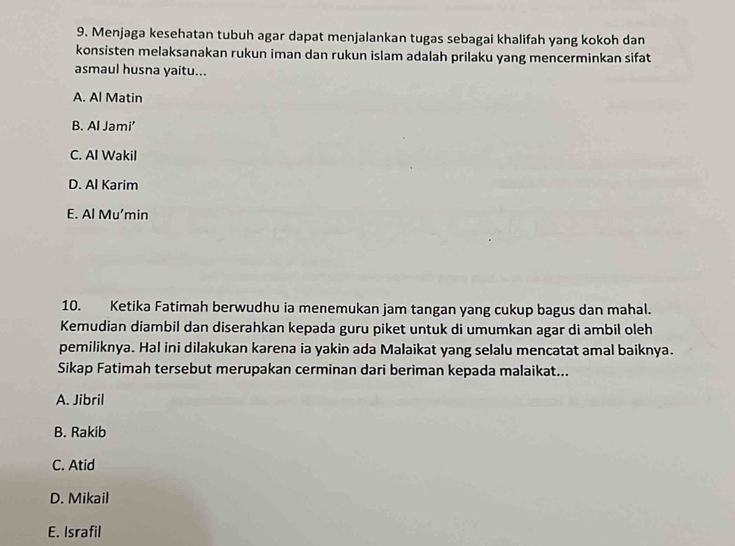 Menjaga kesehatan tubuh agar dapat menjalankan tugas sebagai khalifah yang kokoh dan
konsisten melaksanakan rukun iman dan rukun islam adalah prilaku yang mencerminkan sifat
asmaul husna yaitu...
A. Al Matin
B. Al Jami'
C. Al Wakil
D. Al Karim
E. Al Mu’min
10. Ketika Fatimah berwudhu ia menemukan jam tangan yang cukup bagus dan mahal.
Kemudian diambil dan diserahkan kepada guru piket untuk di umumkan agar di ambil oleh
pemiliknya. Hal ini dilakukan karena ia yakin ada Malaikat yang selalu mencatat amal baiknya.
Sikap Fatimah tersebut merupakan cerminan dari beriman kepada malaikat...
A. Jibril
B. Rakib
C. Atid
D. Mikail
E. Israfil