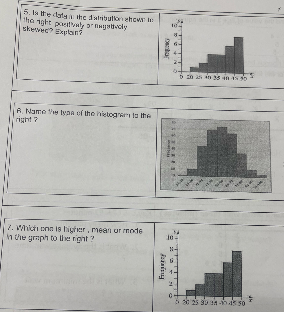 Is the data in the distribution shown to 
the right positively or negatively 
skewed? Explain? 
6. Name the type of the histogram to the 
right ? 
7. Which one is higher , mean or mode 
in the graph to the right ?