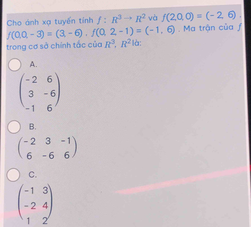 Cho ánh xạ tuyến tính f:R^3to R^2 và f(2,0,0)=(-2,6),
f(0,0,-3)=(3,-6), f(0,2,-1)=(-1,6). Ma trận của f
trong cơ sở chính tắc của R^3, R^2 là:
A.
beginpmatrix -2&6 3&-6 -1&6endpmatrix
B.
beginpmatrix -2&3&-1 6&-6&6endpmatrix
C.
beginpmatrix -1&3 -2&4 1&2endpmatrix