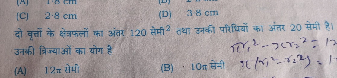 (A) 1·8 cm (D)
(C) 2·8 cm (D) 3·8 cm
दो वृत्तों के क्षेत्रफलों का अंतर 120 सेमी² तथा उनकी परिधियों का अंतर 20 सेमी है।
उनकी त्रिज्याओं का योग है
(A) 12π सेमी
(B) · 10π सेमी