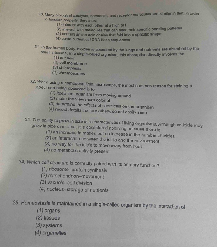 Many biological catalysts, hormones, and receptor molecules are similar in that, in order
to function properly, they must
(1) interact with each other at a high pH
(2) interact with molecules that can alter their specific bonding patterns
(3) contain amino acid chains that fold into a specific shape
(4) contain identical DNA base sequences
31. In the human body, oxygen is absorbed by the lungs and nutrients are absorbed by the
small intestine. In a single-celled organism, this absorption directly involves the
(1) nucleus
(2) cell membrane
(3) chloroplasts
(4) chromosomes
32. When using a compound light microscope, the most common reason for staining a
specimen being observed is to
(1) keep the organism from moving around
(2) make the view more colorful
(3) determine the effects of chemicals on the organism
(4) reveal details that are otherwise not easily seen
33. The ability to grow in size is a characteristic of living organisms. Although an icicle may
grow in size over time, it is considered nonliving because there is
(1) an increase in matter, but no increase in the number of icicles
(2) an interaction between the icicle and the environment
(3) no way for the icicle to move away from heat
(4) no metabolic activity present
34. Which cell structure is correctly paired with its primary function?
(1) ribosome-protein synthesis
(2) mitochondrion--movement
(3) vacuole-cell division
(4) nucleus-storage of nutrients
35. Homeostasis is maintained in a single-celled organism by the interaction of
(1) organs
(2) tissues
(3) systems
(4) organelles