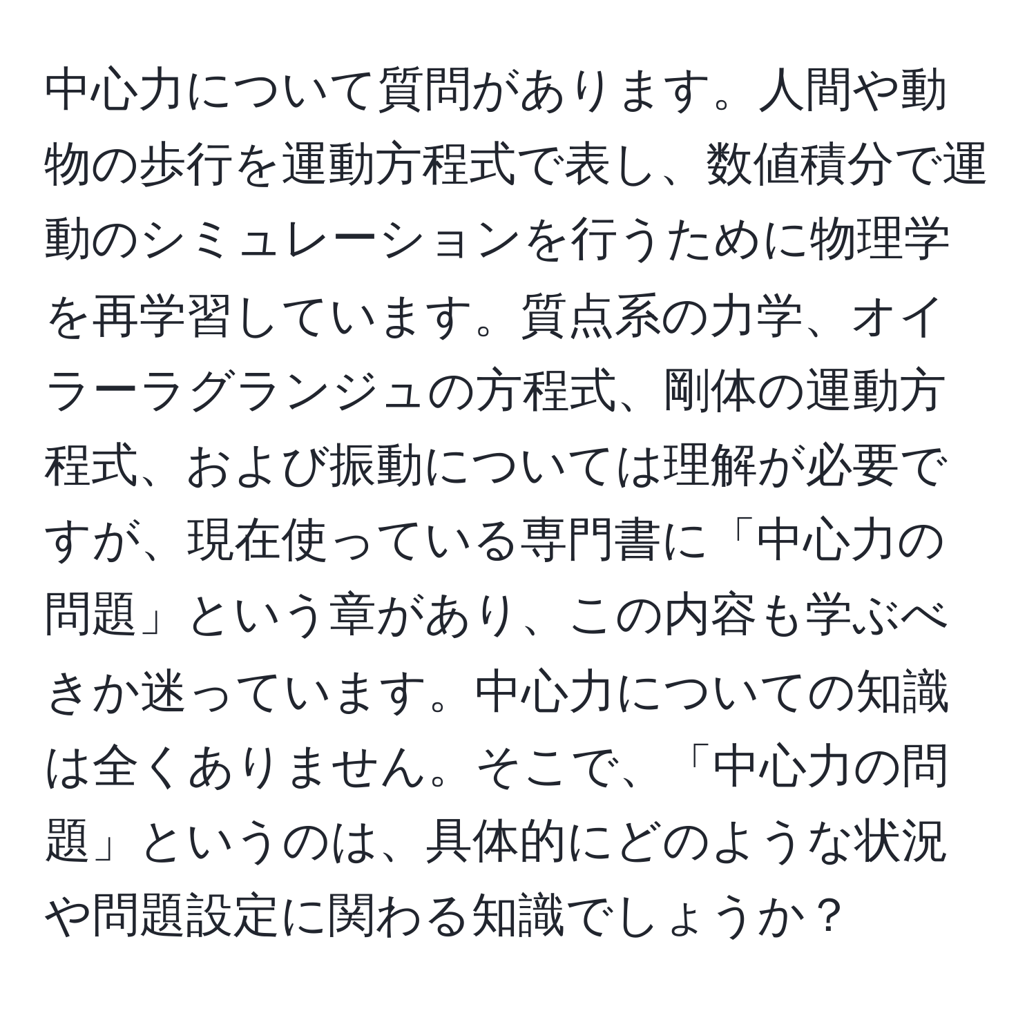 中心力について質問があります。人間や動物の歩行を運動方程式で表し、数値積分で運動のシミュレーションを行うために物理学を再学習しています。質点系の力学、オイラーラグランジュの方程式、剛体の運動方程式、および振動については理解が必要ですが、現在使っている専門書に「中心力の問題」という章があり、この内容も学ぶべきか迷っています。中心力についての知識は全くありません。そこで、「中心力の問題」というのは、具体的にどのような状況や問題設定に関わる知識でしょうか？