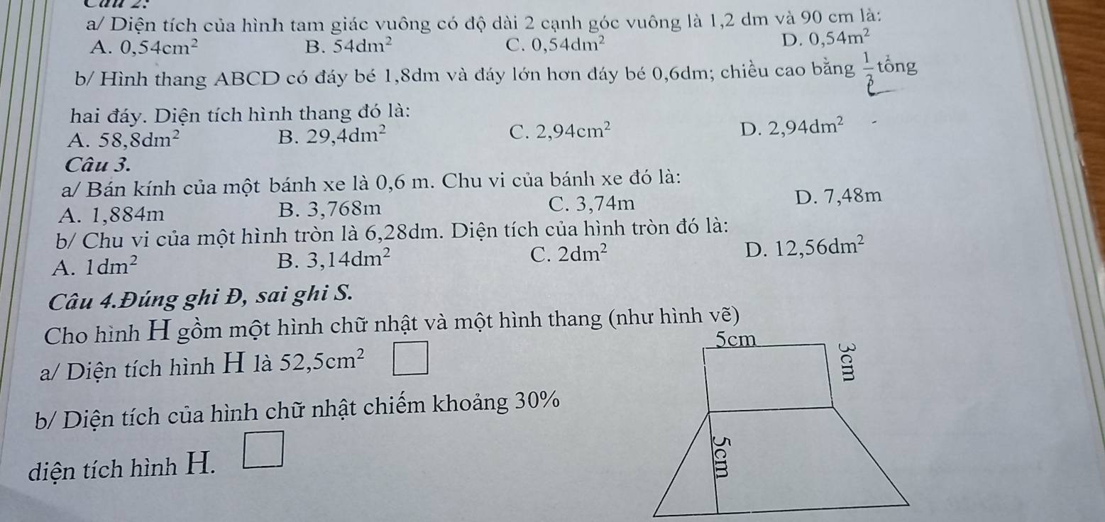 a/ Diện tích của hình tam giác vuông có độ dài 2 cạnh góc vuông là 1,2 dm và 90 cm là:
A. 0,54cm^2 B. 54dm^2 C. 0,54dm^2
D. 0,54m^2
b/ Hình thang ABCD có đáy bé 1,8dm và đáy lớn hơn đáy bé 0,6dm; chiều cao bằng  1/3  tổng
hai đáy. Diện tích hình thang đó là:
A. 58,8dm^2 B. 29,4dm^2
C. 2,94cm^2 D. 2,94dm^2
Câu 3.
a/ Bán kính của một bánh xe là 0,6 m. Chu vi của bánh xe đó là:
C. 3,74m
A. 1,884m B. 3,768m D. 7,48m
b/ Chu vi của một hình tròn là 6,28dm. Diện tích của hình tròn đó là:
A. 1dm^2
B. 3,14dm^2 C. 2dm^2 D. 12,56dm^2
Câu 4.Đúng ghi Đ, sai ghi S.
Cho hình H gồm một hình chữ nhật và một hình thang (như hình vẽ)
a/ Diện tích hình H là 52,5cm^2
b/ Diện tích của hình chữ nhật chiếm khoảng 30%
diện tích hình H. □