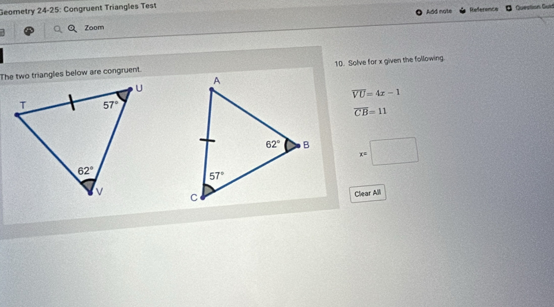 Geometry 24-25: Congruent Triangles Test
Add note Reference Question Guid
Zoom
The two triangles below are congruent. 10. Solve for x given the following.
overline VU=4x-1
overline CB=11
x=□
Clear All