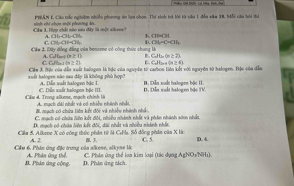 Phiều: QM 2025 - Lý, Hóa, Sinh, Địa
PHÀN I. Câu trắc nghiệm nhiều phương án lựa chọn. Thí sinh trả lời từ câu 1 đến câu 18. Mỗi câu hỏi thí
sinh chỉ chọn một phương án.
Câu 1. Hợp chất nào sau đây là một alkene?
A. CH_3-CH_2-CH_3. B. CHequiv CH.
C. CH_3-CH=CH_2. D. CH_2=C=CH_2.
Câu 2. Dãy đồng đẳng của benzene có công thức chung là
A. C_nH_2n+2(n≥ 1). B. C_nH_2n(n≥ 2).
C. C_nH_2n-2(n≥ 2). D. C_nH_2n-6(n≥ 6).
Câu 3. Bậc của dẫn xuất halogen là bậc của nguyên tử carbon liên kết với nguyên tử halogen. Bậc của dẫn
xuất halogen nào sau đây là không phù hợp?
A. Dẫn xuất halogen bậc I. B. Dẫn xuất halogen bậc II.
C. Dẫn xuất halogen bậc III. D. Dẫn xuất halogen bậc IV.
Câu 4. Trong alkene, mạch chính là
A. mạch dài nhất và có nhiều nhánh nhất.
B. mạch có chứa liên kết đôi và nhiều nhánh nhất.
C. mạch có chứa liên kết đôi, nhiều nhánh nhất và phân nhánh sớm nhất.
D. mạch có chứa liên kết đôi, dài nhất và nhiều nhánh nhất.
Câu 5. Alkene X có công thức phân tử là C₄H₈. Số đồng phân của X là:
A. 2. B. 3. C. 5. D. 4.
Câu 6. Phản ứng đặc trưng của alkene, alkyne là:
A. Phản ứng thế. C. Phản ứng thế ion kim loại (tác dụng AgNO3/NH3).
B. Phản ứng cộng. D. Phản ứng tách.