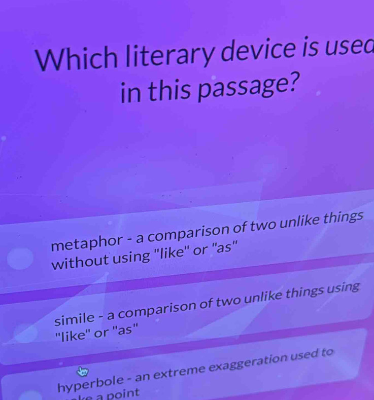 Which literary device is used
in this passage?
metaphor - a comparison of two unlike things
without using "like'' or "as"
simile - a comparison of two unlike things using
''like'' or ''as''
hyperbole - an extreme exaggeration used to
ke a point