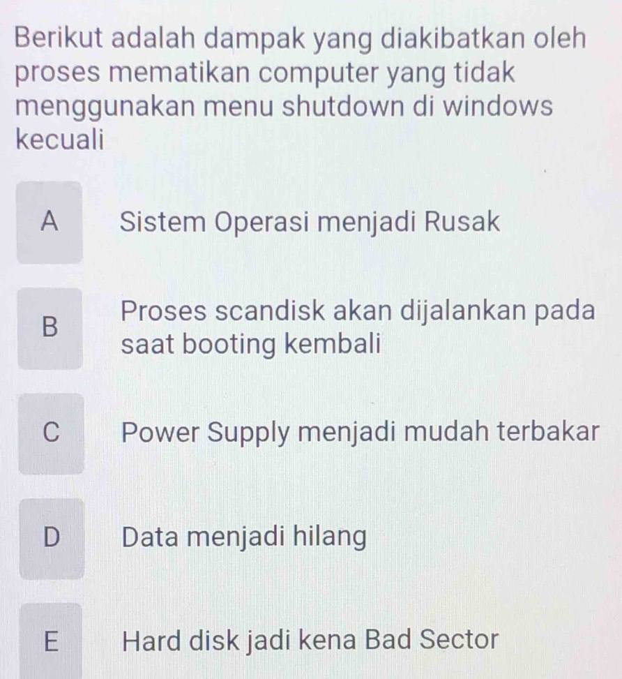 Berikut adalah dampak yang diakibatkan oleh
proses mematikan computer yang tidak
menggunakan menu shutdown di windows
kecuali
A Sistem Operasi menjadi Rusak
B
Proses scandisk akan dijalankan pada
saat booting kembali
C £ Power Supply menjadi mudah terbakar
D Data menjadi hilang
1
E Hard disk jadi kena Bad Sector