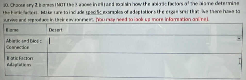 Choose any 2 biomes (NOT the 3 above in #9) and explain how the abiotic factors of the biome determine 
the biotic factors. Make sure to include specific examples of adaptations the organisms that live there have to 
survive and reproduce in their environment. (You may need to look up more information online).