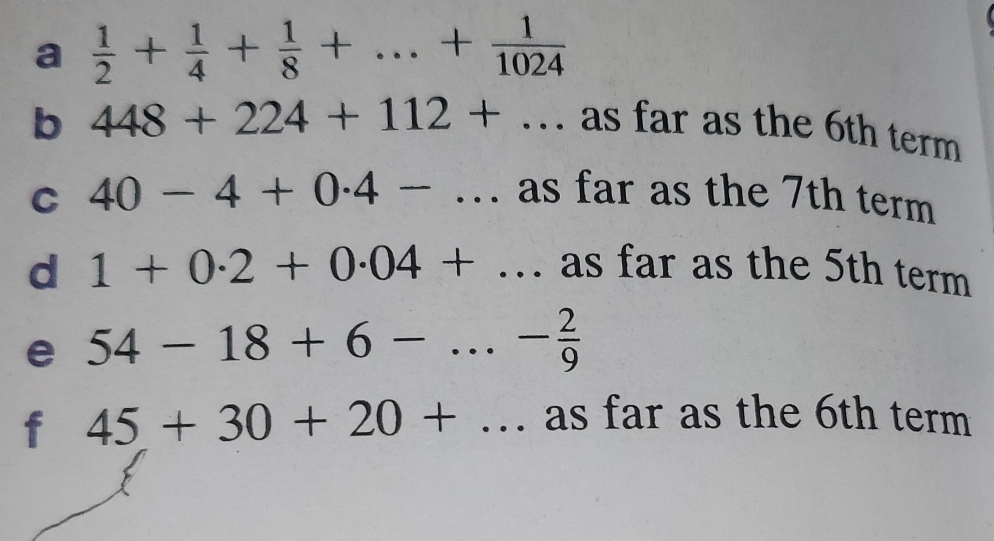 a  1/2 + 1/4 + 1/8 +...+ 1/1024 
b 448+224+112+... as far as the 6th term 
C 40-4+0.4-... as far as the 7th term 
d 1+0.2+0.04+... as far as the 5th term 
e 54-18+6-...- 2/9 
f 45+30+20+... as far as the 6th term