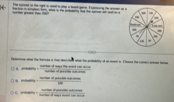 The spinner to the right is used to play a board game. Expressing the answer as a
fraction in simplest form, what is the probability that the spinner will land on a
number greater than 250? 
'
Determine what the formula is that describes what the probability of an event is. Choose the correct answer below
A. probability = rumberofwaystheeventcanoccur/rumberofpossibleoutcomes 
B. probability = numberofpossibleoutcomes/100 
C. probability = numberofpossibleoutcomes/numberofwayseventcanoccur 