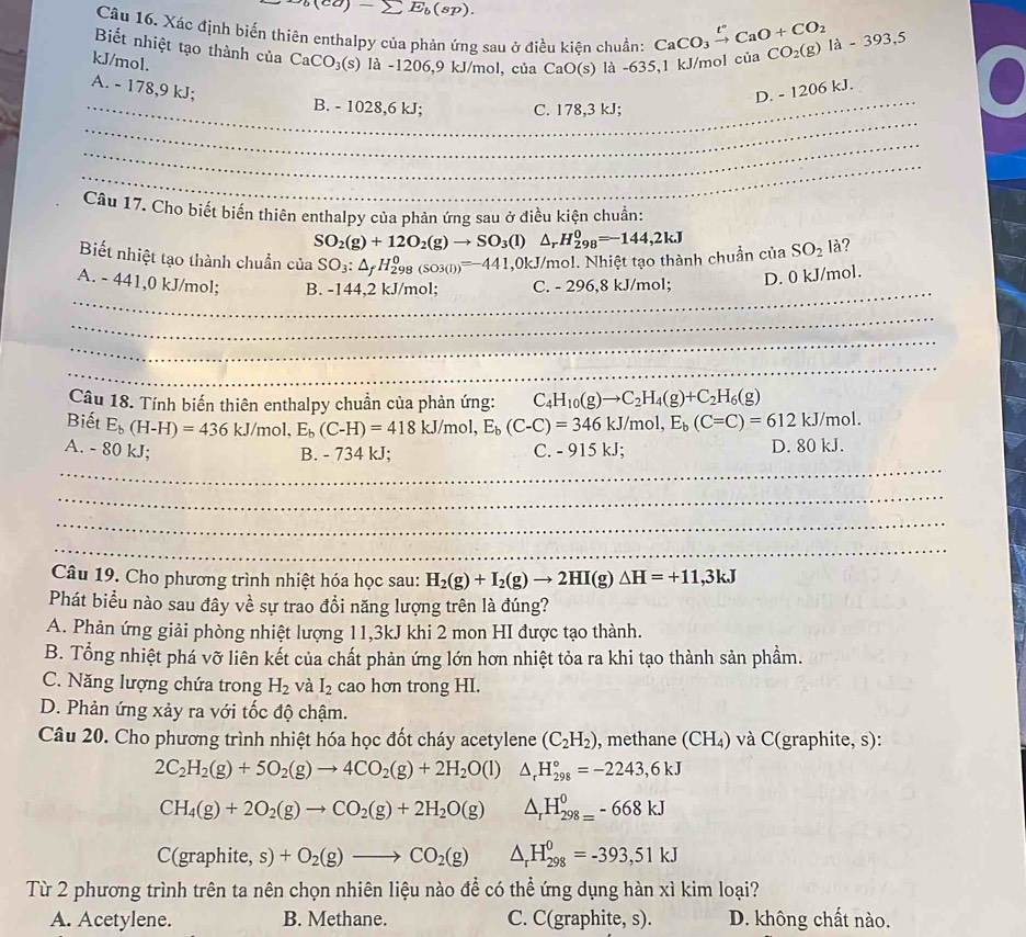 )-sumlimits E_b(sp).
Câu 16. Xác định biến thiên enthalpy của phản ứng sau ở điều kiện chuẩn: CaCO_3xrightarrow t°CaO+CO_2
Biết nhiệt tạo thành của CaCO_3(s) là -1206,9 kJ/mol, của CaO(s) là -635,1 kJ/mol c ciaCO_2(g)Ia-393,5
kJ/mol.
A. - 178,9 kJ; D. - 1206 kJ.
_
_B. - 1028,6 kJ; C. 178,3 kJ;
_
_
Câu 17. Cho biết biến thiên enthalpy của phản ứng sau ở điều kiện chuẩn:
SO_2(g)+12O_2(g)to SO_3(l)△ _rH_(298)^0=-144,2kJ
Biết nhiệt tạo thành chuẩn của SO_3:△ _fH_(298)^0(SO3(I))=-441 ,0kJ/mol. Nhiệt tạo thành chuẩn của SO_2la ?
_
A. - 441,0 kJ/mol; B. -144,2 kJ/mol; C. - 296,8 kJ/mol; D. 0 kJ/mol.
_
_
_
Câu 18. Tính biến thiên enthalpy chuẩn của phản ứng: C_4H_10(g)to C_2H_4(g)+C_2H_6(g)
Biết E_b(H-H)=436kJ/mol,E_b(C-H)=418kJ/mol,E_b(C-C)=346kJ/mol,E_b(C=C)=612kJ/mol
_
A. - 80 kJ; B. - 734 kJ; C. - 915 kJ; D. 80 kJ.
_
_
_
Câu 19. Cho phương trình nhiệt hóa học sau: H_2(g)+I_2(g)to 2HI(g)△ H=+11,3kJ
Phát biểu nào sau đây về sự trao đổi năng lượng trên là đúng?
A. Phản ứng giải phòng nhiệt lượng 11,3kJ khi 2 mon HI được tạo thành.
B. Tổng nhiệt phá vỡ liên kết của chất phản ứng lớn hơn nhiệt tỏa ra khi tạo thành sản phầm.
C. Năng lượng chứa trong H_2 và I_2 cao hơn trong HI.
D. Phản ứng xảy ra với tốc độ chậm.
Câu 20. Cho phương trình nhiệt hóa học đốt cháy acetylene (C_2H_2) , methane (CH_4) và C(graphite, s):
2C_2H_2(g)+5O_2(g)to 4CO_2(g)+2H_2O(l) △ _rH_(298)°=-2243,6kJ
CH_4(g)+2O_2(g)to CO_2(g)+2H_2O(g) △ _rH_(298=)^0-668kJ
C(graphite, s) +O_2(g)to CO_2(g) △ _rH_(298)^0=-393,51kJ
Từ 2 phương trình trên ta nên chọn nhiên liệu nào để có thể ứng dụng hàn xì kim loại?
A. Acetylene. B. Methane. C. C(graphite, s). D. không chất nào.