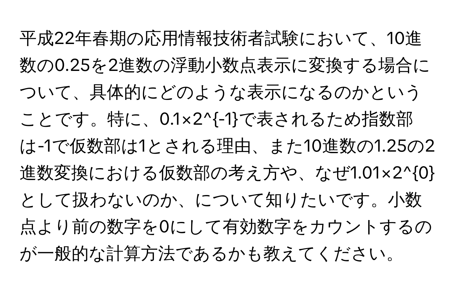 平成22年春期の応用情報技術者試験において、10進数の0.25を2進数の浮動小数点表示に変換する場合について、具体的にどのような表示になるのかということです。特に、0.1×2^(-1)で表されるため指数部は-1で仮数部は1とされる理由、また10進数の1.25の2進数変換における仮数部の考え方や、なぜ1.01×2^0として扱わないのか、について知りたいです。小数点より前の数字を0にして有効数字をカウントするのが一般的な計算方法であるかも教えてください。