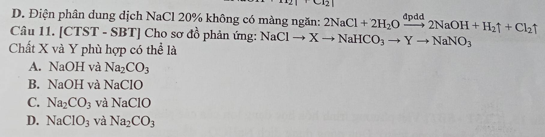 12
D. Điện phân dung dịch NaCl 20% không có màng ngăn: 2NaCl+2H_2Oxrightarrow dpdd2NaOH+H_2uparrow +Cl_2uparrow. 
Câu 11. [CTST - SBT] Cho sơ đồ phản ứng: NaClto Xto NaHCO_3to Yto NaNO_3
Chất X và Y phù hợp có thể là
A. NaOH và Na_2CO_3
B. NaOH và NaClO
C. Na_2CO_3 và NaClO
D. NaClO_3 và Na_2CO_3