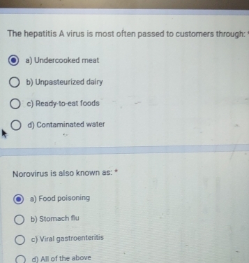 The hepatitis A virus is most often passed to customers through:
a) Undercooked meat
b) Unpasteurized dairy
c) Ready-to-eat foods
d) Contaminated water
Norovirus is also known as: *
a) Food poisoning
b) Stomach flu
c) Viral gastroenteritis
d) All of the above