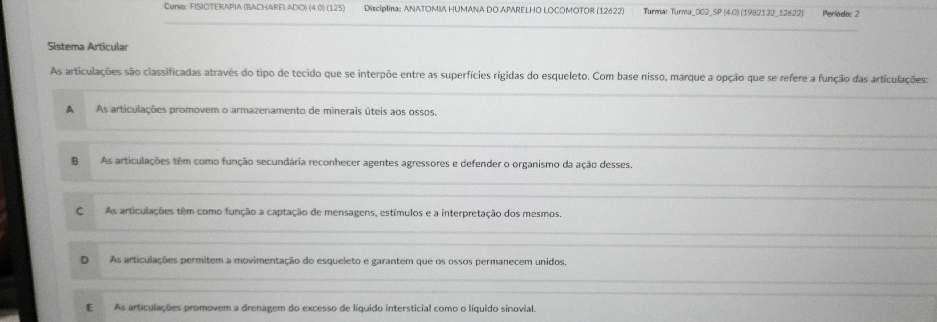 Curso: FISIOTERAPIA (BACHARELADO) (4.0) (125) Disciplina: ANATOMIA HUMANA DO APARELHO LOCOMOTOR (12622) Turma: Turma_002_SP (4.0) (1982132_12622) Período: 2
Sistema Articular
As articulações são classificadas através do tipo de tecido que se interpõe entre as superfícies rígidas do esqueleto. Com base nisso, marque a opção que se refere a função das articulações:
A As articulações promovem o armazenamento de minerais úteis aos ossos.
B As articulações têm como função secundária reconhecer agentes agressores e defender o organismo da ação desses.
C As articulações têm como função a captação de mensagens, estímulos e a interpretação dos mesmos.
D As articulações permitem a movimentação do esqueleto e garantem que os ossos permanecem unidos.
E As articulações promovem a drenagem do excesso de líquido intersticial como o líquido sinovial.