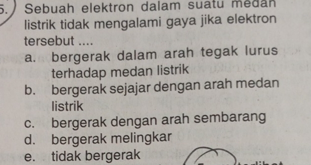 Sebuah elektron dalam suatu medán
listrik tidak mengalami gaya jika elektron
tersebut ....
a. bergerak dalam arah tegak lurus
terhadap medan listrik
b. bergerak sejajar dengan arah medan
listrik
c. bergerak dengan arah sembarang
d. bergerak melingkar
e. tidak bergerak