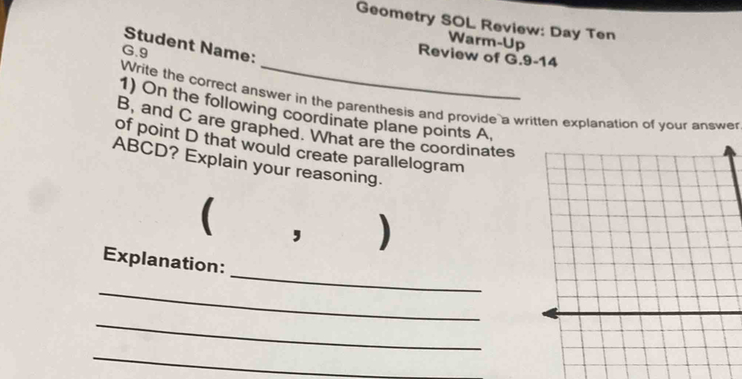 Geometry SOL Review: Day Ten 
Warm-Up 
Student Name: 
G.9 
Review of G.9-14 
Write the correct answer in the parenthesis and provide a written explanation of your answe 
1) On the following coordinate plane points A
B, and C are graphed. What are the coordinates 
of point D that would create parallelogram
ABCD? Explain your reasoning. 
I 
, 
_ 
Explanation: 
_ 
_ 
_