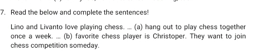 Read the below and complete the sentences! 
Lino and Livanto love playing chess. ... (a) hang out to play chess together 
once a week. ... (b) favorite chess player is Christoper. They want to join 
chess competition someday.