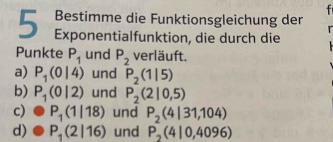 Bestimme die Funktionsgleichung der
5 Exponentialfunktion, die durch die
r
Punkte P_1 und P_2 verläuft.
a) P_1(0|4) und P_2(1|5)
b) P_1(0|2) und P_2(2|0,5)
c) P_1(1|18) und P_2(4|31,104)
d) P_1(2|16) und P_2(4|0,4096)