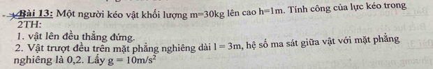 Một người kéo vật khối lượng m=30kg lên cao h=1m. Tính công của lực kéo trong 
2TH: 
1. vật lên đều thẳng đứng. 
2. Vật trượt đều trên mặt phẳng nghiêng dài 1=3m h, hệ số ma sát giữa vật với mặt phẳng 
nghiêng là 0, 2. Lấy g=10m/s^2