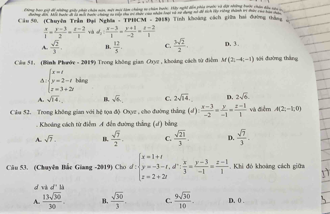 Đừng bao giữ để những giây phút chân nán, một mội làm chúng ta chùn bước. Hãy nghĩ đến phía trước và đặt những bước chân đầu tiên 
đường đời. Mỗi bước đi là mới bước chúng ta tiếp thư trí thức của nhân loại và sư dụng nó để tích lũy riêng thành trí thức của ban thát
Câu 50. (Chuyên Trần Đại Nghĩa - TPHCM - 2018) Tính khoảng cách giữa hai đường thắng
 x/1 = (y-3)/2 = (z-2)/1  và d_2: (x-3)/1 = (y+1)/-2 = (z-2)/1 
A.  sqrt(2)/3 . B.  12/5 . C.  3sqrt(2)/2 . D. 3 .
Câu 51. (Bình Phước - 2019) Trong không gian Oxyz , khoảng cách từ điểm M(2;-4;-1) tới đường thắng
Delta :beginarrayl x=t y=2-t z=3+2tendarray. bàng
A. sqrt(14). B. sqrt(6). C. 2sqrt(14). D. 2sqrt(6).
Câu 52. Trong không gian với hệ tọa độ Oxyz , cho đường thẳng (d):  (x-3)/-2 = y/-1 = (z-1)/1  và điểm A(2;-1;0)
Khoảng cách từ điểm A đến đường thẳng (d) bằng
A. sqrt(7). B.  sqrt(7)/2 . C.  sqrt(21)/3 . D.  sqrt(7)/3 .
Câu 53. (Chuyên Bắc Giang -2019) Cho d:beginarrayl x=1+t y=-3-t,d∵  x/3 = (y-3)/-1 = (z-1)/1 . Khi đó khoảng cách giữa
d và d' là
A.  13sqrt(30)/30 . B.  sqrt(30)/3 . C.  9sqrt(30)/10 . D. 0 .