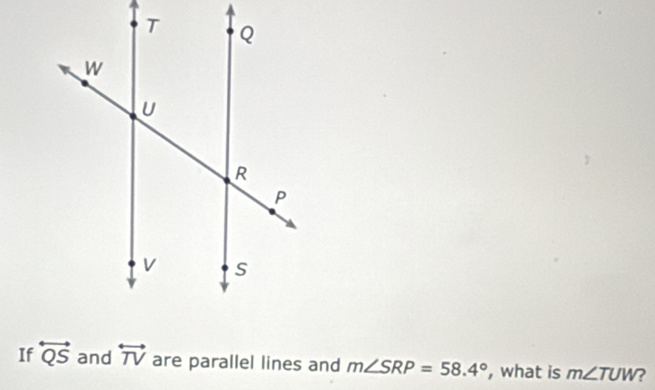 If overleftrightarrow QS and overleftrightarrow TV are parallel lines and m∠ SRP=58.4° , what is m∠ TUW ?