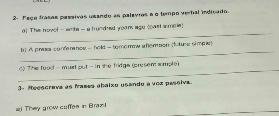 (SEE) 
2- Faça frases passivas usando as palavras e o tempo verbal indicado. 
_ 
a) The novel - write - a hundred years ago (past simple) 
_ 
b) A press conference - hold - tomorrow afternoon (future simple) 
_ 
c) The food - must put - in the fridge (present simple) 
3- Reescreva as frases abaixo usando a voz passiva. 
a) They grow coffee in Brazil