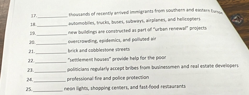 17._ thousands of recently arrived immigrants from southern and eastern Europe 
18._ automobiles, trucks, buses, subways, airplanes, and helicopters 
19._ new buildings are constructed as part of “urban renewal” projects 
20,_ overcrowding, epidemics, and polluted air 
21._ 
brick and cobblestone streets 
22._ “settlement houses” provide help for the poor 
23. _politicians regularly accept bribes from businessmen and real estate developers 
24. _professional fire and police protection 
25._ neon lights, shopping centers, and fast-food restaurants