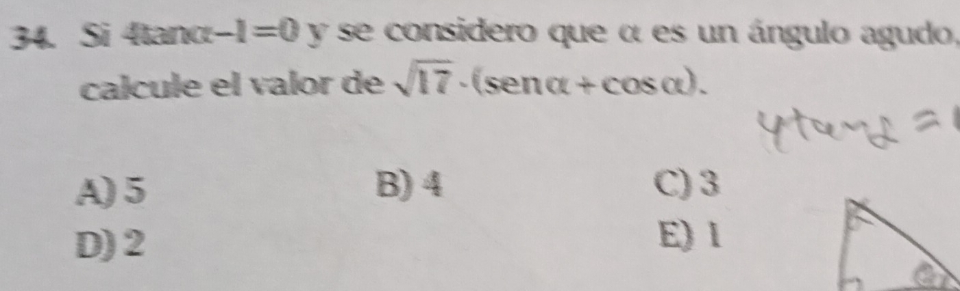 Si 4tanc -1=0 y se considero que α es un ángulo agudo,
calcule el valor de sqrt(17)· (sen alpha +cos alpha ).
A) 5
B) 4 C) 3
D) 2
E) l