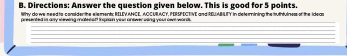 Directions: Answer the question given below. This is good for 5 points. 
Why do we need to consider the elements; RELEVANCE, ACCURACY, PERSPECTIVE and RELIABILITY in determining the truthfulness of the ideas 
_ 
presented in any viewing material? Explain your answer using your own words. 
_ 
_ 
_ 
_ 
_ 
_ 
_