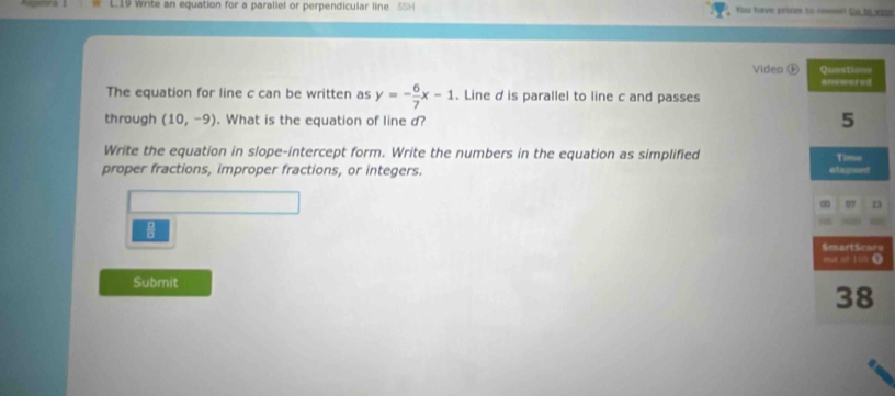 Write an equation for a parallel or perpendicular line 5SH You have pricm to ross Go to was 
Video ⑥ 
The equation for line c can be written as y=- 6/7 x-1. Line dis parallel to line c and passes 
through (10,-9). What is the equation of line d? 
Write the equation in slope-intercept form. Write the numbers in the equation as simplified 
proper fractions, improper fractions, or integers. 
e 
) 
Submit