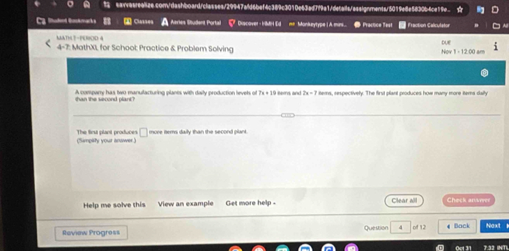 Quckmarks “ Classes Aeries Student Portal Discover - HMH Ed me Monkeytype | A mini... Practice Test Fraction Calculator
MATH?-PUROD 4
4-7: MathXL for School: Practice & Problem Solving Nov DUE
1· 1200 am
A company has two manufacturing plants with daily production levels of 7x+19 800111 and 2x-7 items, respectively. The first plant produces how many more items daily
than the second plant?
The first plant produces □ more items daily than the second plant.
(Simpay your answer)
Help me solve this View an example Get more help - Clear all Check answer
Review Progress Question 4 of 12 Back Next 
Oct 31 7:32 INTL