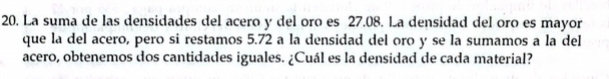 La suma de las densidades del acero y del oro es 27.08. La densidad del oro es mayor 
que la del acero, pero si restamos 5.72 a la densidad del oro y se la sumamos a la del 
acero, obtenemos dos cantidades iguales. ¿Cuál es la densidad de cada material?