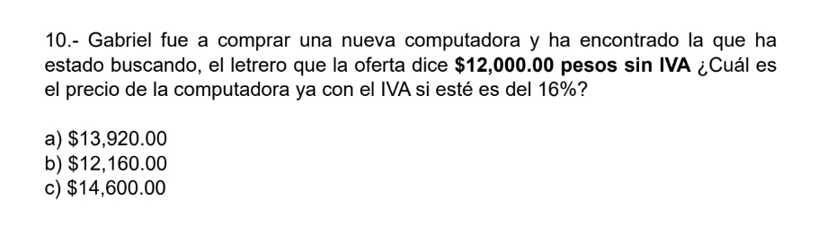 10.- Gabriel fue a comprar una nueva computadora y ha encontrado la que ha
estado buscando, el letrero que la oferta dice $12,000.00 pesos sin IVA ¿Cuál es
el precio de la computadora ya con el IVA si esté es del 16%?
a) $13,920.00
b) $12,160.00
c) $14,600.00