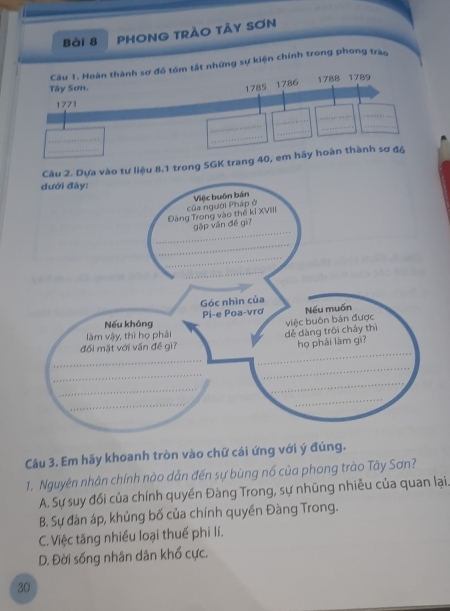 PHONG TRÃO TÃY SƠN
Câu 1. Hoàn thành sơ đồ tóm tất những sự kiện chính trong phong tràn
1788
Tây Sơn. 1785 1786 1789
1771
_
_
_
_
_
_
_
_
_
a vào tư liệu 8.1 trong SGK trang 40, em hãy hoàn thành sơ đ6
Câu 3. Em hãy khoanh tròn vào chữ cái ứng với ý đúng.
1. Nguyên nhân chính nào dẫn đến sự bùng nổ của phong trào Tây Sơn?
A. Sự suy đổi của chính quyền Đàng Trong, sự nhũng nhiễu của quan lại.
B. Sự đàn áp, khủng bố của chính quyền Đàng Trong.
C. Việc tăng nhiều loại thuế phi lí.
D. Đời sống nhân dân khổ cực.
30