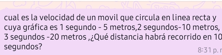 cual es la velocidad de un movil que circula en linea recta y 
cuya gráfica es 1 segundo - 5 metros, 2 segundos -10 metros,
3 segundos -20 metros ,¿Qué distancia habrá recorrido en 10
segundos? 
8:31 p. r