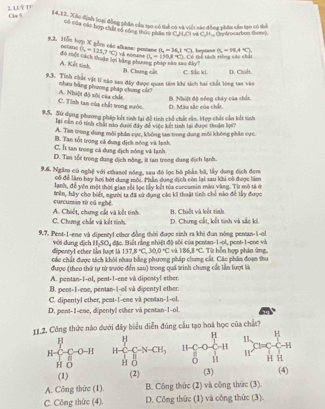 LUÝ TF
Câu 5
14.12. Xác định loại đồng phân cấu tạo có thể có và viết các đồng phân cầu tạo có thể
có của các hợp chất có công thức phân tử C_4H_2Cl yà C_3H_10 (hydrocarbon thom).
9.2. Hỗn hợp X gồm các alkane: pentane (t_s=36,1°C) , heptane (t_2=98,4°C),
octane (t_1=125,7°C) và nonane (t_z=150,8°C). Có thể tách riêng các chất
đó một cách thuận lợi bằng phưo
A. Kết tính.
u đây?
B. Chưng cất. C. Sắc kí. D. Chiết.
9.3. Tính chất vật lí nào sau đây được quan tâm khi tách hai chất lỏng tan vào
nhau bằng phương pháp chưng cất?
A. Nhiệt độ sôi của chất.
B. Nhiệt độ nóng cháy của chất.
C. Tính tan của chất trong nước D. Màu sắc của chất.
9.5. Sử dụng phương pháp kết tinh lại để tinh chế chất rấn. Hợp chất cần kết tinh
lại cần có tính chất nào dưới đây để việc kết tinh lại được thuận lợi?
A. Tan trong dung môi phân cực, không tan trong dung môi không phân cực.
B. Tan tốt trong cả dung dịch nóng và lạnh.
C. Ít tan trong cá dung dịch nóng và lạnh.
D. Tan tốt trong dung dịch nóng, ít tan trong dung dịch lạnh.
9.6. Ngâm củ nghệ với ethanol nóng, sau đó lọc bỏ phần bã, lấy dung dịch đem
cô để làm bay hơi bớt dung môi. Phần dung dịch còn lại sau khi cô được làm
lanh, đề yên một thời gian rồi lọc lấy kết tủa curcumin màu vàng. Từ mô tả ở
trên, hãy cho biết, người ta đã sử dụng các kĩ thuật tinh chế nào để lấy được
curcumin từ củ nghệ.
A. Chiết, chưng cất và kết tinh. B. Chiết và kết tinh.
C. Chưng chất và kết tinh. D. Chưng cất, kết tinh và sắc kí.
9.7. Pent-1-ene và dipentyl ether đồng thời được sinh ra khi đun nóng pentan-1-ol
với dung dịch H_2SO_4 đặc. Biết rằng nhiệt độ sôi của pentan-1-ol, pent-1-ene và
dipentyl ether lần lượt là 137,8°C,30,0°C và 186,8°C. Từ hỗn hợp phản ứng,
các chất được tách khỏi nhau bằng phương pháp chưng cất. Các phân đoạn thu
được (theo thứ tự từ trước đến sau) trong quá trình chưng cất lần lượt là
A. pentan-1-ol, pent-1-ene và dipentyl ether.
B. pent-1-ene, pentan-1-ol và dipentyl ether.
C. dipentyl ether, pent-1-ene và pentan-1-ol.
D. pent-1-cne, dipentyl ether vå pentan-1-ol.
29
11.2. Công thức nào dưới dây biểu diễn đúng cấu tạo hoá học của chất?
H-C-C-O-H
H O 
(3)
(1) (2) (4)
A. Công thức (1). B. Công thức (2) và công thức (3).
C. Công thức (4). D. Công thức (1) và công thức (3).