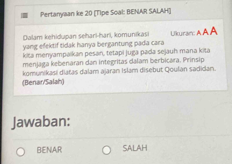 Pertanyaan ke 20 [Tipe Soal: BENAR SALAH] 
Dalam kehidupan sehari-hari, komunikasi Ukuran: AAA 
yang efektif tidak hanya bergantung pada cara 
kita menyampaikan pesan, tetapi juga pada sejauh mana kita 
menjaga kebenaran dan integritas dalam berbicara. Prinsip 
komunikasi diatas dalam ajaran Islam disebut Qoulan sadidan. 
(Benar/Salah) 
Jawaban: 
BENAR SALAH