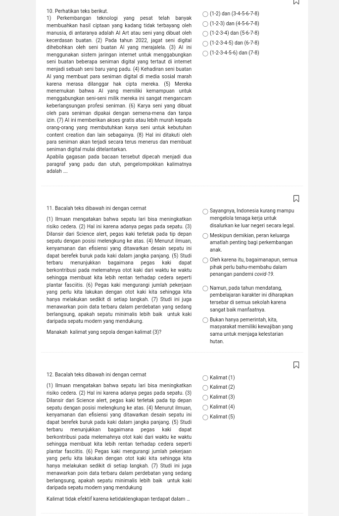 Perhatikan teks berikut.
1) Perkembangan teknologi yang pesat telah banyak (1-2) dan(3-4-5-6-7-8)
membuahkan hasil ciptaan yang kadang tidak terbayang oleh (1-2-3) dan(4-5-6-7-8)
manusia, di antaranya adalah Al Art atau seni yang dibuat oleh (1-2-3-4)c an(5-6-7-8)
kecerdasan buatan. (2) Pada tahun 2022, jagat seni digital
dihebohkan oleh seni buatan Al yang merajalela. (3) Al ini (1-2-3-4-5)dan(6-7-8)
menggünakan sistem jaringan internet untuk menggäbungkan (1-2-3-4-5-6)dan(7-8)
seni buatan beberapa seniman digital yang tertaut di internet
menjadi sebuah seni baru yang padu. (4) Kehadiran seni buatan
Al yang membuat para seniman digital di media sosial marah
karena merasa dilanggar hak cipta mereka. (5) Mereka
menemukan bahwa Al yang memiliki kemampuan untuk
menggabungkan seni-seni milik mereka ini sangat mengancam
keberlangsungan profesi seniman. (6) Karya seni yang dibuat
oleh para seniman dipakai dengan semena-mena dan tanpa
izin. (7) AI ini memberikan akses gratis atau lebih murah kepada
orang-orang yang membutuhkan karya seni untuk kebutuhan
content creation dan lain sebagainya. (8) Hal ini ditakuti oleh
para seniman akan terjadi secara terus menerus dan membuat
seniman digital mulai ditelantarkan.
Apabila gagasan pada bacaan tersebut dipeçah menjadi dua
paragraf yang padu dan utuh, pengelompokkan kalimatnya
adalah ....
11. Bacalah teks dibawah ini dengan cermat Sayangnya, Indonesia kurang mampu
(1) Ilmuan mengatakan bahwa sepatu lari bisa meningkatkan mengelola tenaga kerja untuk
risiko cedera. (2) Hal ini karena adanya pegas pada sepatu. (3) disalurkan ke luar negeri secara legal.
Dilansir dari Science alert, pegas kaki terletak pada tip depan Meskipun demikian, peran keluarga
sepatu dengan posisi melengkung ke atas. (4) Menurut ilmuan, amatlah penting bagi perkembangan
kenyamanan dan efısiensi yang ditawarkan desain sepatu ini anak.
dapat berefek buruk pada kaki dalam jangka panjang. (5) Studi
terbaru menunjukkan bagaimana pegas kaki dapat Oleh karena itu, bagaimanapun, semua
berkontribusi pada melemahnya otot kaki dari waktu ke waktu pihak perlu bahu-membahu dalam
sehingga membuat kita lebih rentan terhadap cedera seperti penangan pandemi covid-19.
plantar fasciitis. (6) Pegas kaki mengurangi jumlah pekerjaan
yang perlu kita lakukan dengan otot kaki kita sehingga kita Namun, pada tahun mendatang,
pembelajaran karakter ini diharapkan
hanya melakukan sedikit di setiap langkah. (7) Studi ini juga tersebar di semua sekolah karena
menawarkan poin data terbaru dalam perdebatan yang sedang sangat baik manfaatnya.
berlangsung, apakah sepatu minimalis lebih baik untuk kaki
Bukan hanya pemerintah, kita,
daripada sepatu modern yang mendukung. masyarakat memiliki kewajiban yang
Manakah kalimat yang sepola dengan kalimat (3)? sama untuk menjaga kelestarian
hutan.
12. Bacalah teks dibawah ini dengan cermat Kalimat (1)
(1) Ilmuan mengatakan bahwa sepatu lari bisa meningkatkan Kalimat (2)
risiko cedera. (2) Hal ini karena adanya pegas pada sepatu. (3)
Dilansir dari Science alert, pegas kaki terletak pada tip depan Kalimat (3)
sepatu dengan posisi melengkung ke atas. (4) Menurut ilmuan, Kalimat (4)
kenyamanan dan efisiensi yang ditawarkan desain sepatu ini Kalimat (5)
dapat berefek buruk pada kaki dalam jangka panjang. (5) Studi
terbaru menunjukkan bagaimana pegas kaki dapat
berkontribusi pada melemahnya otot kaki dari waktu ke waktu
sehingga membuat kita lebih rentan terhadap cedera seperti
plantar fasciitis. (6) Pegas kaki mengurangi jumlah pekerjaan
yang perlu kita lakukan dengan otot kaki kita sehingga kita
hanya melakukan sedikit di setiap langkah. (7) Studi ini juga
menawarkan poin data terbaru dalam perdebatan yang sedang
berlangsung, apakah sepatu minimalis lebih baik untuk kaki
daripada sepatu modern yang mendukung
Kalimat tidak efektif karena ketidaklengkapan terdapat dalam ...