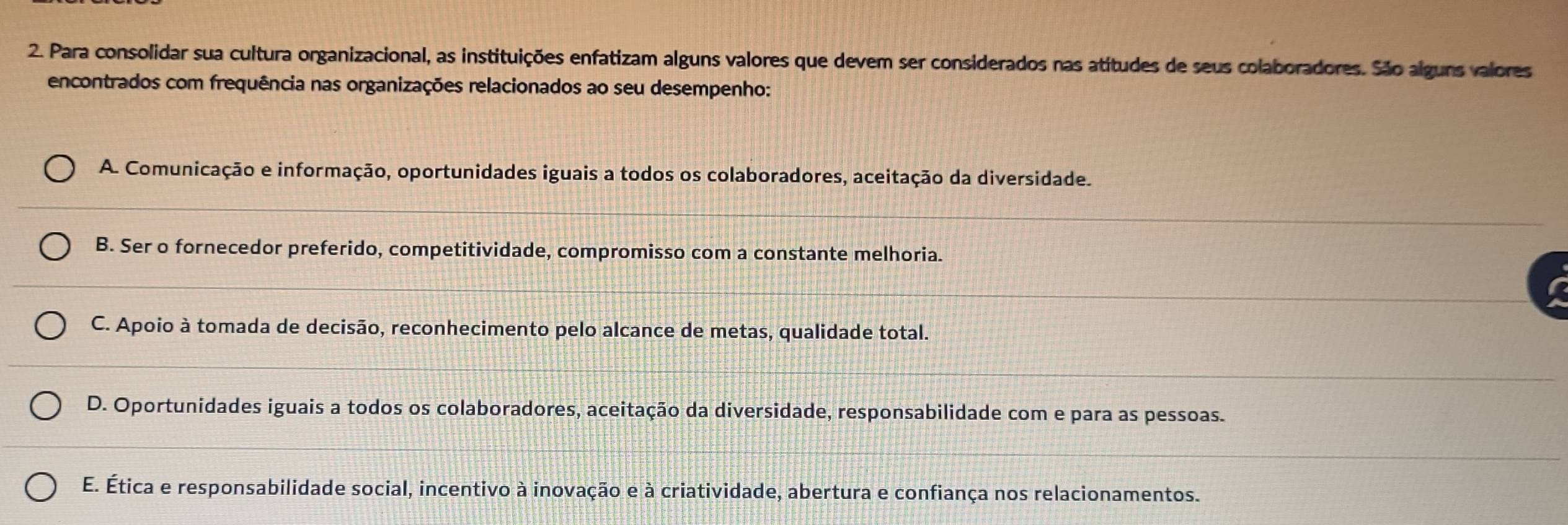 Para consolidar sua cultura organizacional, as instituições enfatizam alguns valores que devem ser considerados nas atítudes de seus colaboradores. São alguns valores
encontrados com frequência nas organizações relacionados ao seu desempenho:
A. Comunicação e informação, oportunidades iguais a todos os colaboradores, aceitação da diversidade.
B. Ser o fornecedor preferido, competitividade, compromisso com a constante melhoria.
C. Apoio à tomada de decisão, reconhecimento pelo alcance de metas, qualidade total.
D. Oportunidades iguais a todos os colaboradores, aceitação da diversidade, responsabilidade com e para as pessoas.
E. Ética e responsabilidade social, incentivo à inovação e à criatividade, abertura e confiança nos relacionamentos.