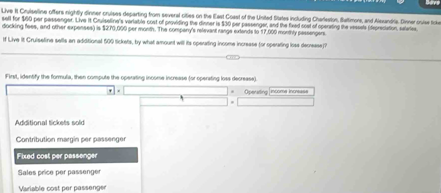 Save 
Live It Cruiseline offers nightly dinner cruises departing from several cities on the East Coast of the United States including Charleston, Baltimore, and Alexandria. Dinner cruise ticke 
sell for $60 per passenger. Live It Cruiseline's variable cost of providing the dinner is $30 per passenger, and the fixed cost of operating the vessels (depreciation, salaries, 
docking fees, and other expenses) is $270,000 per month. The company's relevant range extends to 17,000 monthly passengers. 
If Live It Cruiseline sells an additional 500 tickets, by what amount will its operating income increase (or operating loss decrease)? 
First, identify the formula, then compute the operating income increase (or operating loss decrease). 
Operating income increase 
Additional tickets sold 
Contribution margin per passenger 
Fixed cost per passenger 
Sales price per passenger 
Variable cost per passenger