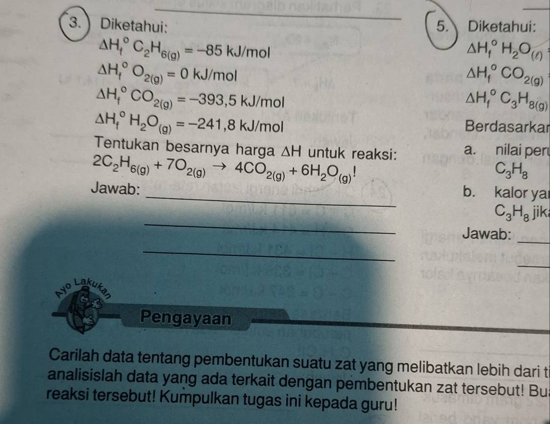  Diketahui: 5. Diketahui:
△ H_f^((circ)C_2)H_6(g)=-85kJ/mol
△ H_1^((circ)H_2)O_(ell )
△ H_f^((circ)O_2(g))=0kJ/mol
△ H_f^((circ)CO_2(g))
△ H_f^((circ)CO_2(g))=-393,5kJ/mol
△ H_f^((circ)C_3)H_8(g)
△ H_f^((circ)H_2)O_(g)=-241,8kJ/mol
Berdasarkar 
Tentukan besarnya harga △ H untuk reaksi: a. nilai per
2C_2H_6(g)+7O_2(g)to 4CO_2(g)+6H_2O_(g)!
C_3H_8
Jawab: 
_b. kalor ya 
_
C_3H_8 jik 
Jawab:_ 
_ 
_ 
Ayo Lakukan 
Pengayaan 
Carilah data tentang pembentukan suatu zat yang melibatkan lebih dari t 
analisislah data yang ada terkait dengan pembentukan zat tersebut! Bu 
reaksi tersebut! Kumpulkan tugas ini kepada guru!