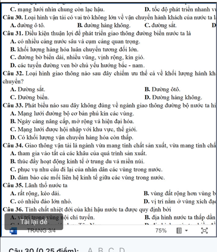 C. mạng lưới nhìn chung còn lạc hậu. D. tốc độ phát triển nhanh vụ
Câu 30. Loại hình vận tải có vai trò không lớn về vận chuyển hành khách của nước ta là
A. đường ô tô. B. đường hàng không. C. đường sắt. D
Câu 31. Điều kiện thuận lợi để phát triển giao thông đường biển nước ta là
A. có nhiều cảng nước sâu và cụm cảng quan trọng.
B. khối lượng hàng hóa luân chuyển tương đối lớn.
C. đường bờ biển dài, nhiều vũng, vịnh rộng, kín gió.
D. các tuyến đường ven bờ chủ yếu hướng bắc - nam.
Câu 32. Loại hình giao thông nào sau đây chiếm ưu thế cả về khối lượng hành kh
chuyển?
A. Đường sắt. B. Đường ôtô.
C. Đường biển. D. Đường hàng không.
Câu 33. Phát biểu nào sau đây không đúng về ngành giao thông đường bộ nước ta hi
A. Mạng lưới đường bộ cơ bản phủ kín các vùng.
B. Ngày cảng nâng cấp, mở rộng và hiện đại hóa.
C. Mạng lưới được hội nhập với khu vực, thế giới.
D. Có khối lượng vận chuyển hàng hóa còn thấp.
Câu 34. Giao thông vận tải là ngành vừa mang tính chất sản xuất, vừa mang tính chấ
A. tham gia vào tất cả các khâu của quá trình sản xuất.
B. thúc đầy hoạt động kinh tế ở trung du và miền núi.
C. phục vụ nhu cầu đi lại của nhân dân các vùng trong nước.
D. đảm bảo các mối liên hệ kinh tế giữa các vùng trong nước.
Câu 35. Lãnh thổ nước ta
A. rất rộng, kéo dài. B. vùng đất rộng hơn vùng b
C. có nhiều đảo lớn nhỏ. D. vị trí nằm ở vùng xích đạo
Câu 36. Tính chất nhiệt đới của khí hậu nước ta được quy định bởi
A. vị trí trong vùng nội chí tuyển. B. địa hình nước ta thấp dần
Tài lại đề
TRANG 3/4 75%
Câu 20 (0 25 điểm )