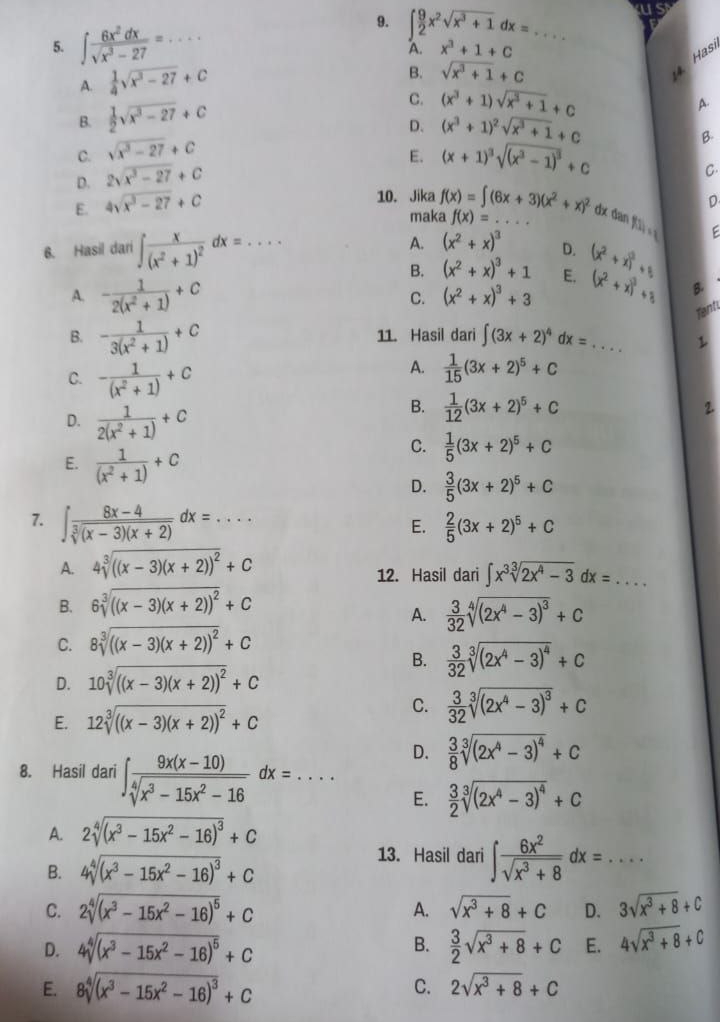 us
9. ∈t _(A.)^9x^2sqrt(x^3+1)dx= ... _
5. ∈t  6x^2dx/sqrt(x^3-27) = _...
A.  1/4 sqrt(x^3-27)+C
B. sqrt(x^3+1)+C
4 as
B.  1/2 sqrt(x^3-27)+C C. (x^3+1)sqrt(x^3+1)+c
A.
D. (x^3+1)^2sqrt(x^3+1)+c
C. sqrt(x^3-27)+C
E. (x+1)^3sqrt((x^3-1)^3)+c
B.
D. 2sqrt(x^3-27)+C
C.
E. 4sqrt(x^3-27)+C
D
10. Jika f(x)=∈t (6x+3)(x^2+x)^2 f(x)=... _
maka
dx dan f(i)=i
E
A. (x^2+x)^3 D.
6. Hasil dari ∈t frac x(x^2+1)^2dx=... _ (x^2+x)^2+8
B. (x^2+x)^3+1 E.
A. - 1/2(x^2+1) +c C. (x^2+x)^3+3 (x^2+x)^3/ 3 B.
Tenti
B. - 1/3(x^2+1) +c 11. Hasil dari ∈t (3x+2)^4dx= _ L
C. - 1/(x^2+1) +c
A.  1/15 (3x+2)^5+C
D.  1/2(x^2+1) +c
B.  1/12 (3x+2)^5+C
2.
C.  1/5 (3x+2)^5+C
E.  1/(x^2+1) +c  3/5 (3x+2)^5+C
D.
7. ∈t  (8x-4)/sqrt[3]((x-3)(x+2)) dx=....
E.  2/5 (3x+2)^5+C
A. 4sqrt[3](((x-3)(x+2))^2)+C
12. Hasil dari ∈t x^3sqrt[3](2x^4-3)dx= ... _
B. 6sqrt[3](((x-3)(x+2))^2)+C
A.  3/32 sqrt[4]((2x^4-3)^3)+C
C. 8sqrt[3](((x-3)(x+2))^2)+C
B.  3/32 sqrt[3]((2x^4-3)^4)+C
D. 10sqrt[3](((x-3)(x+2))^2)+C
E. 12sqrt[3](((x-3)(x+2))^2)+C
C.  3/32 sqrt[3]((2x^4-3)^3)+C
D.  3/8 sqrt[3]((2x^4-3)^4)+C
8. Hasil dari ∈t  (9x(x-10))/sqrt[4](x^3-15x^2-16) dx=... E.  3/2 sqrt[3]((2x^4-3)^4)+C
A. 2sqrt[4]((x^3-15x^2-16)^3)+C
B. 4sqrt[4]((x^3-15x^2-16)^3)+C
13. Hasil dari ∈t  6x^2/sqrt(x^3+8) dx=...
C. 2sqrt[4]((x^3-15x^2-16)^5)+C A. sqrt(x^3+8)+C D. 3sqrt(x^3+8)+C
B.
D. 4sqrt[4]((x^3-15x^2-16)^5)+C  3/2 sqrt(x^3+8)+C E. 4sqrt(x^3+8)+C
C.
E. 8sqrt[4]((x^3-15x^2-16)^3)+C 2sqrt(x^3+8)+C